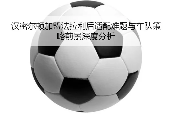 汉密尔顿加盟法拉利后适配难题与车队策略前景深度分析